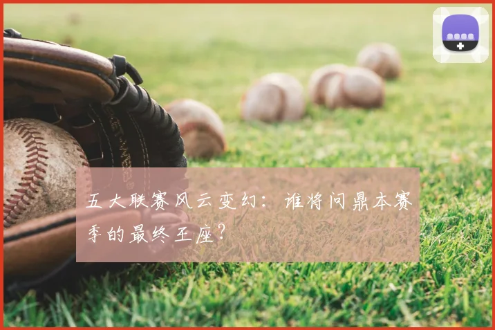 五大联赛风云变幻：谁将问鼎本赛季的最终王座？
