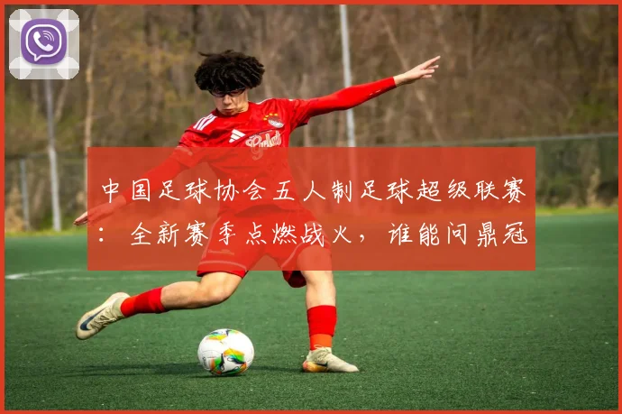 中国足球协会五人制足球超级联赛：全新赛季点燃战火，谁能问鼎冠军？