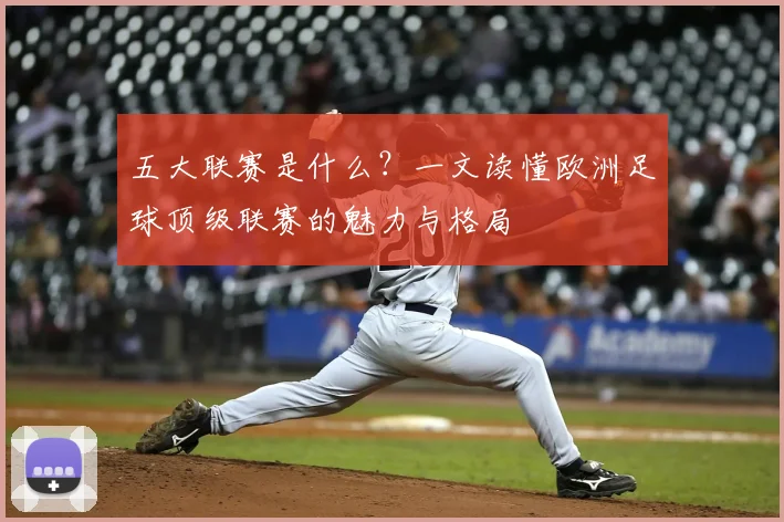 五大联赛是什么？一文读懂欧洲足球顶级联赛的魅力与格局