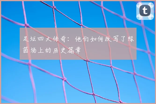 足坛四大传奇：他们如何改写了绿茵场上的历史篇章