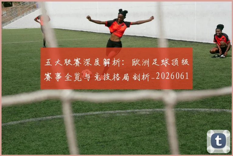 五大联赛深度解析：欧洲足球顶级赛事全览与竞技格局剖析_20260611141741