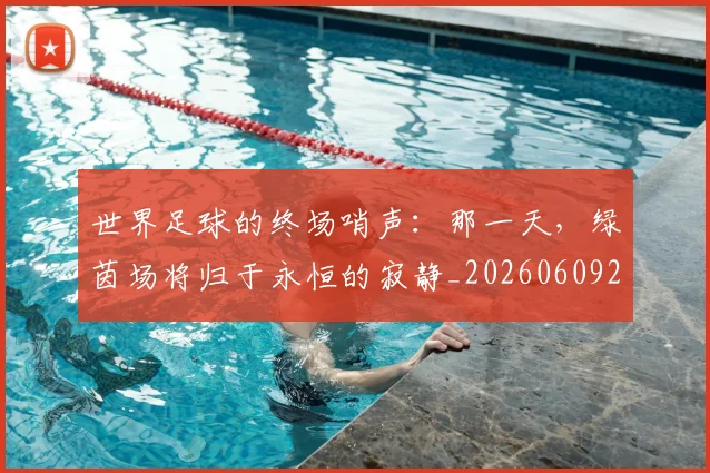世界足球的终场哨声：那一天，绿茵场将归于永恒的寂静_20260609201536