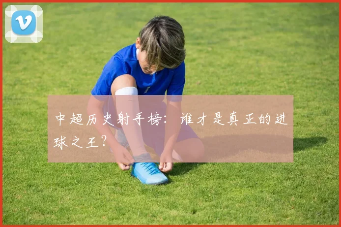 中超历史射手榜：谁才是真正的进球之王？