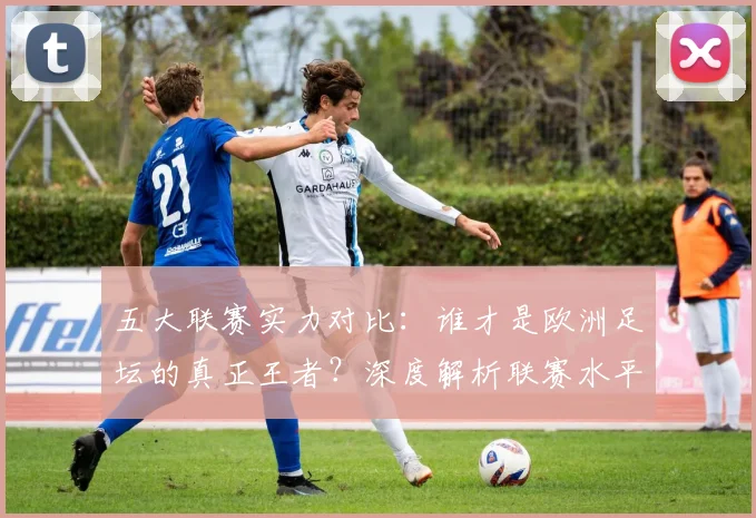 五大联赛实力对比：谁才是欧洲足坛的真正王者？深度解析联赛水平高低