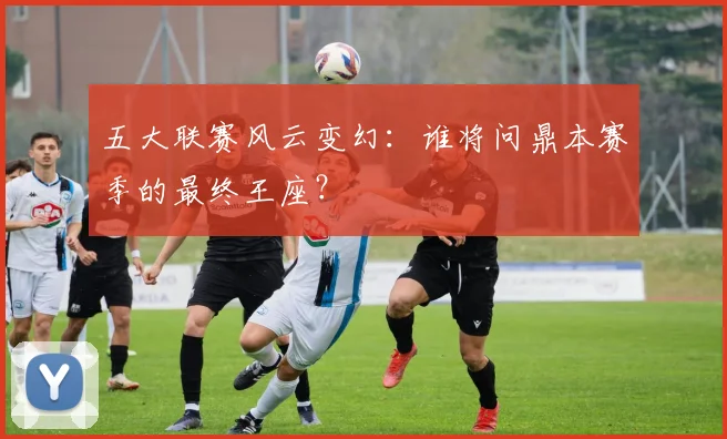 五大联赛风云变幻：谁将问鼎本赛季的最终王座？