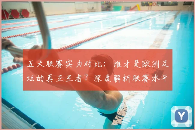 五大联赛实力对比：谁才是欧洲足坛的真正王者？深度解析联赛水平高低