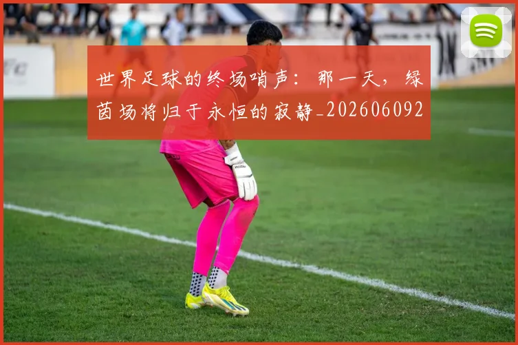 世界足球的终场哨声：那一天，绿茵场将归于永恒的寂静_20260609201536