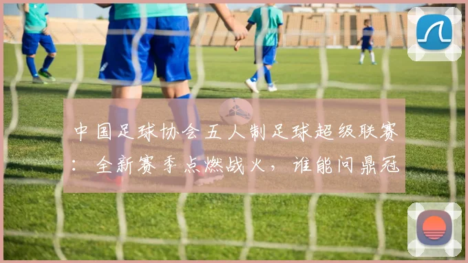 中国足球协会五人制足球超级联赛：全新赛季点燃战火，谁能问鼎冠军？